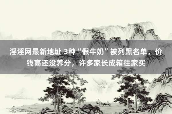淫淫网最新地址 3种“假牛奶”被列黑名单，价钱高还没养分，许多家长成箱往家买