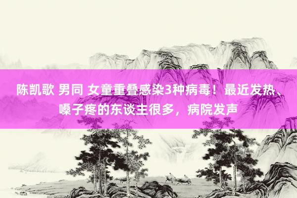 陈凯歌 男同 女童重叠感染3种病毒！最近发热、嗓子疼的东谈主很多，病院发声