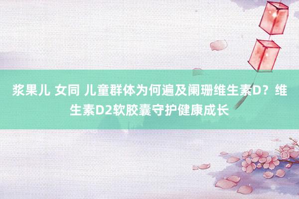 浆果儿 女同 儿童群体为何遍及阑珊维生素D？维生素D2软胶囊守护健康成长