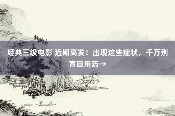 经典三级电影 近期高发！出现这些症状，千万别盲目用药→