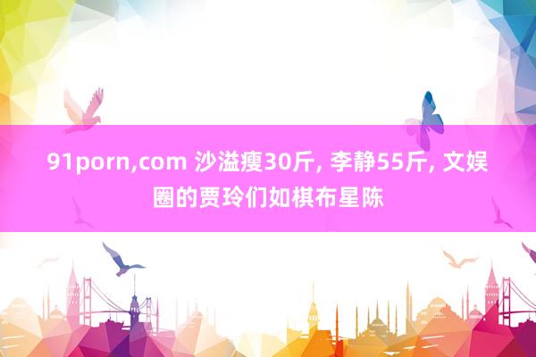 91porn，com 沙溢瘦30斤， 李静55斤， 文娱圈的贾玲们如棋布星陈