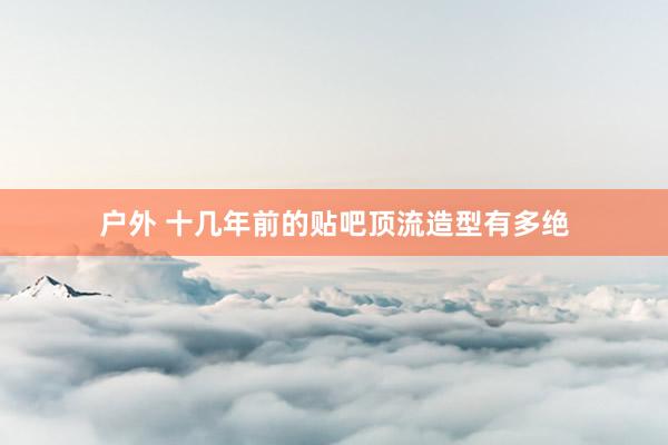 户外 十几年前的贴吧顶流造型有多绝