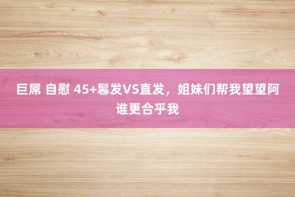 巨屌 自慰 45+鬈发VS直发，姐妹们帮我望望阿谁更合乎我