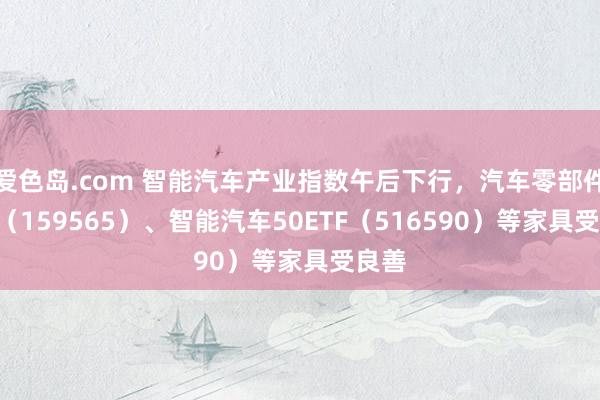 爱色岛.com 智能汽车产业指数午后下行，汽车零部件ETF（159565）、智能汽车50ETF（516590）等家具受良善