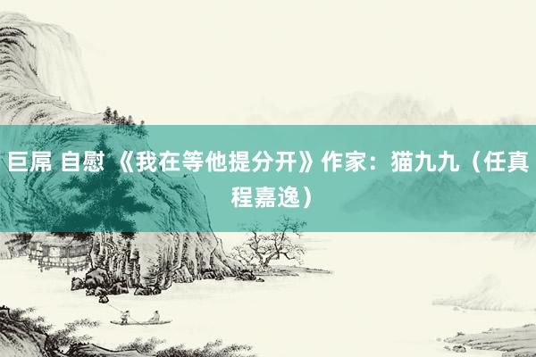 巨屌 自慰 《我在等他提分开》作家：猫九九（任真 程嘉逸）