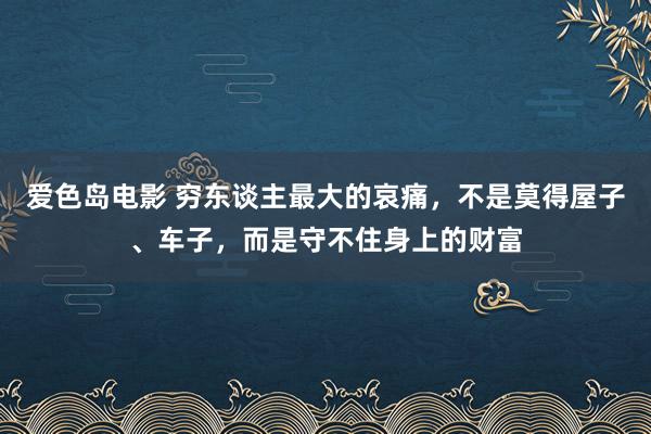 爱色岛电影 穷东谈主最大的哀痛，不是莫得屋子、车子，而是守不住身上的财富