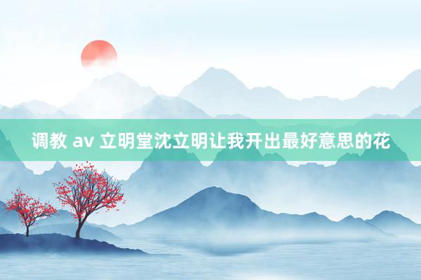 调教 av 立明堂沈立明让我开出最好意思的花