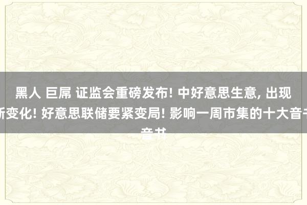 黑人 巨屌 证监会重磅发布! 中好意思生意， 出现新变化! 好意思联储要紧变局! 影响一周市集的十大音书