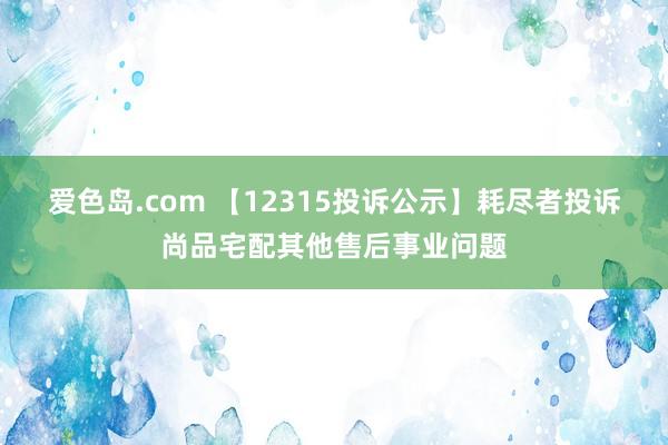 爱色岛.com 【12315投诉公示】耗尽者投诉尚品宅配其他售后事业问题
