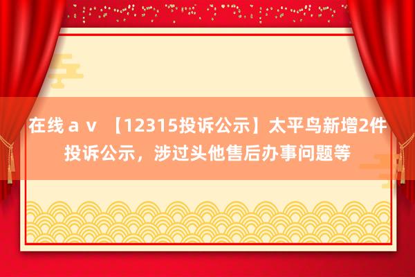 在线ａｖ 【12315投诉公示】太平鸟新增2件投诉公示，涉过头他售后办事问题等