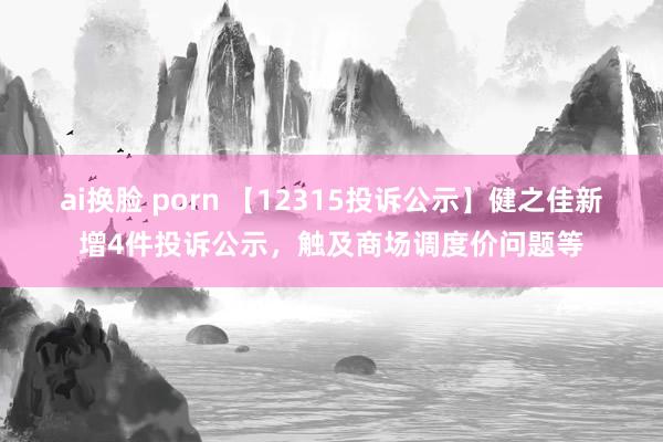 ai换脸 porn 【12315投诉公示】健之佳新增4件投诉公示，触及商场调度价问题等