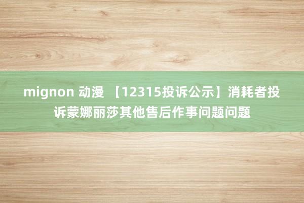 mignon 动漫 【12315投诉公示】消耗者投诉蒙娜丽莎其他售后作事问题问题