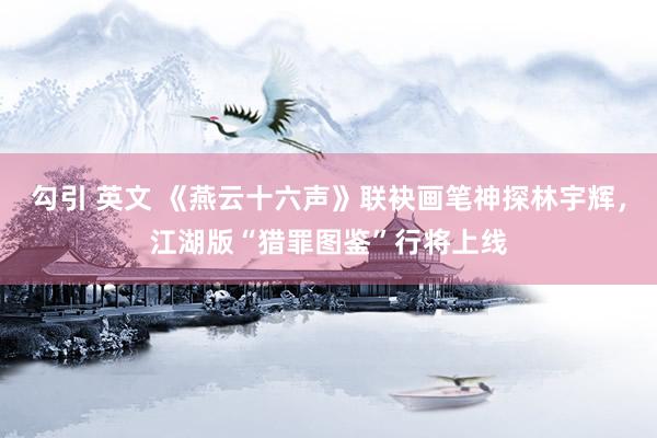 勾引 英文 《燕云十六声》联袂画笔神探林宇辉，江湖版“猎罪图鉴”行将上线
