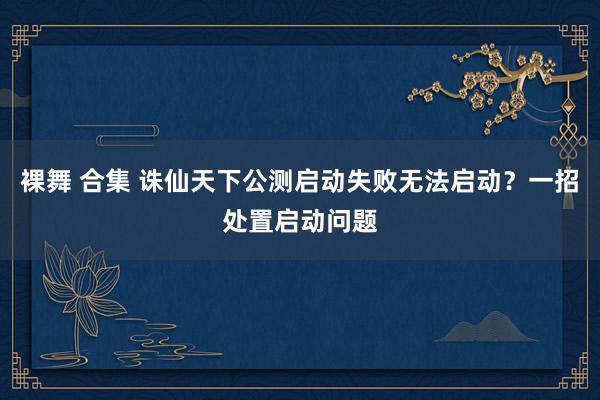 裸舞 合集 诛仙天下公测启动失败无法启动？一招处置启动问题