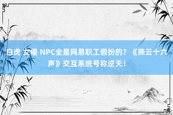 白虎 女優 NPC全是网易职工假扮的？《燕云十六声》交互系统号称逆天！