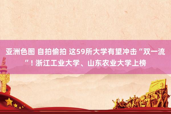 亚洲色图 自拍偷拍 这59所大学有望冲击“双一流”! 浙江工业大学、山东农业大学上榜