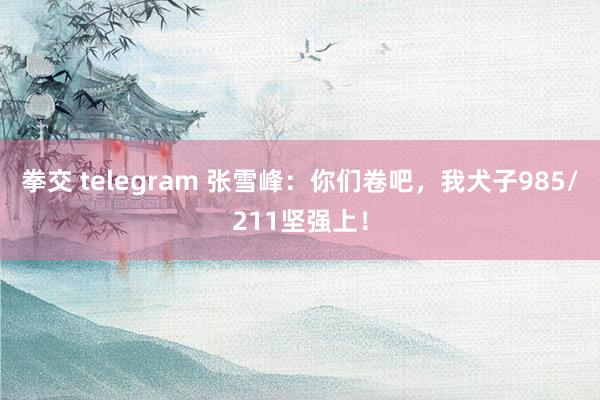 拳交 telegram 张雪峰：你们卷吧，我犬子985/211坚强上！