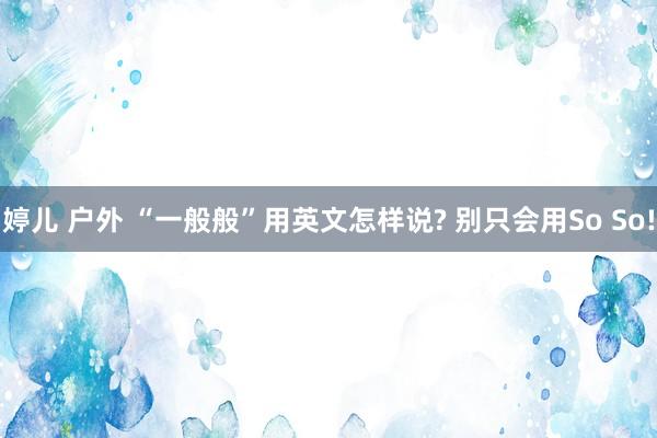 婷儿 户外 “一般般”用英文怎样说? 别只会用So So!