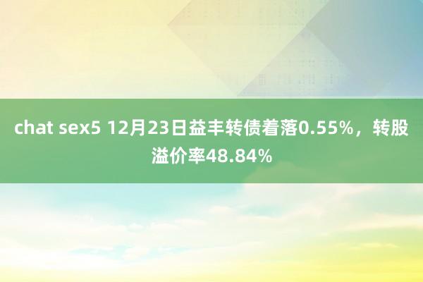 chat sex5 12月23日益丰转债着落0.55%，转股溢价率48.84%