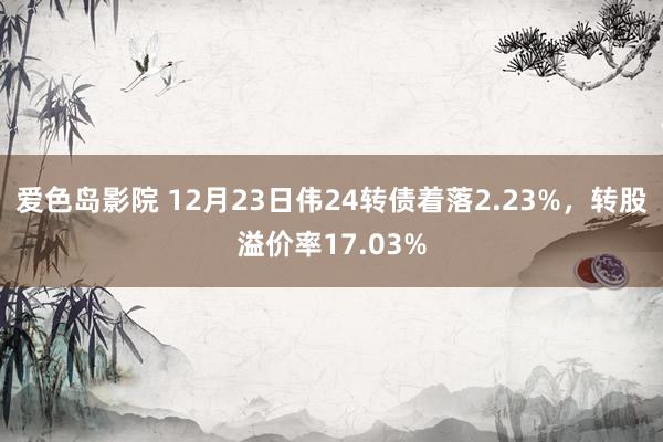 爱色岛影院 12月23日伟24转债着落2.23%，转股溢价率17.03%