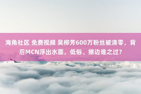 海角社区 免费视频 吴柳芳600万粉丝被清零，背后MCN浮出水面，低俗、擦边谁之过？