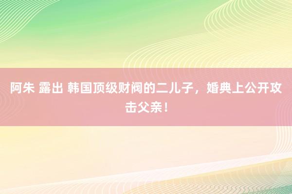 阿朱 露出 韩国顶级财阀的二儿子，婚典上公开攻击父亲！