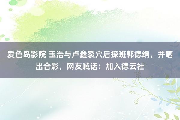 爱色岛影院 玉浩与卢鑫裂穴后探班郭德纲，并晒出合影，网友喊话：加入德云社