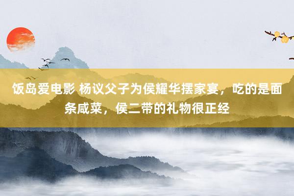 饭岛爱电影 杨议父子为侯耀华摆家宴，吃的是面条咸菜，侯二带的礼物很正经