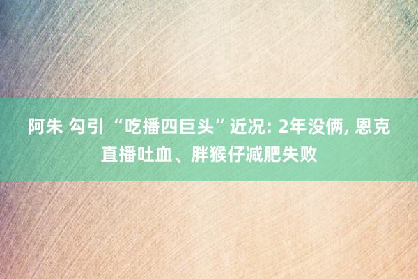 阿朱 勾引 “吃播四巨头”近况: 2年没俩， 恩克直播吐血、胖猴仔减肥失败