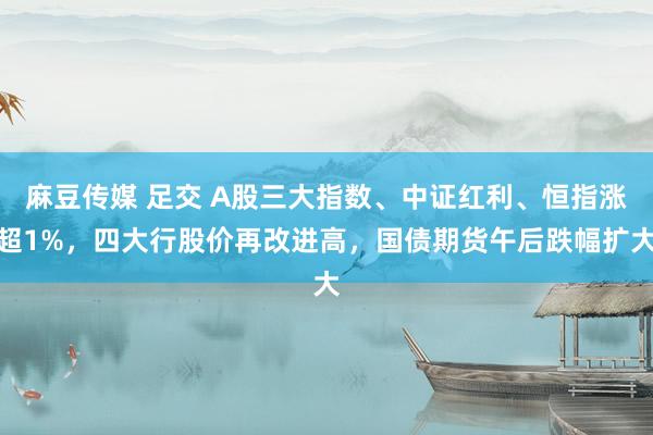 麻豆传媒 足交 A股三大指数、中证红利、恒指涨超1%，四大行股价再改进高，国债期货午后跌幅扩大
