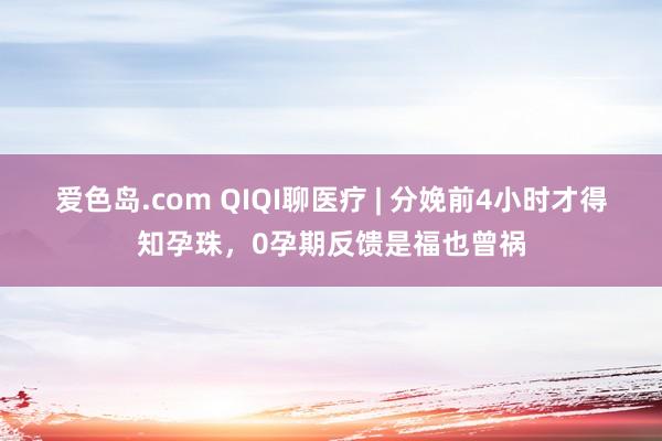爱色岛.com QIQI聊医疗 | 分娩前4小时才得知孕珠，0孕期反馈是福也曾祸