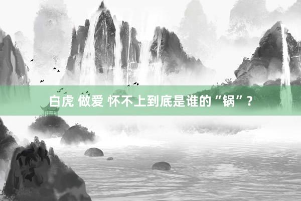 白虎 做爱 怀不上到底是谁的“锅”？