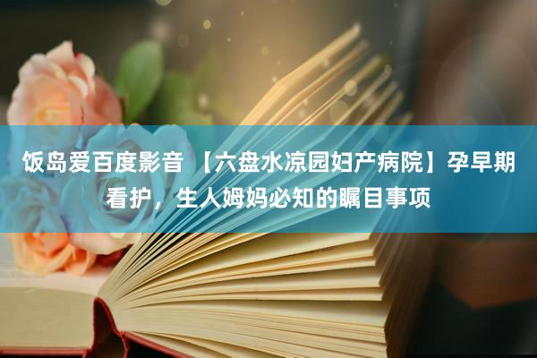 饭岛爱百度影音 【六盘水凉园妇产病院】孕早期看护，生人姆妈必知的瞩目事项