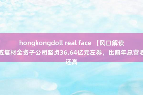 hongkongdoll real face 【风口解读】光威复材全资子公司坚贞36.64亿元左券，比前年总营收还高