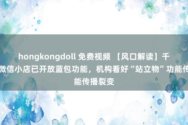 hongkongdoll 免费视频 【风口解读】千味央厨微信小店已开放蓝包功能，机构看好“站立物”功能传播裂变