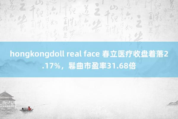 hongkongdoll real face 春立医疗收盘着落2.17%，鬈曲市盈率31.68倍