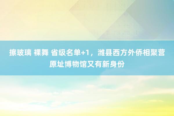 擦玻璃 裸舞 省级名单+1，潍县西方外侨相聚营原址博物馆又有新身份
