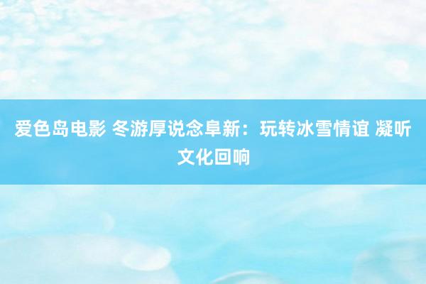 爱色岛电影 冬游厚说念阜新：玩转冰雪情谊 凝听文化回响