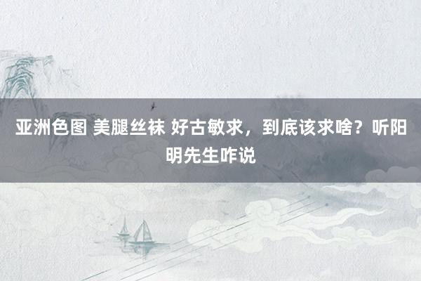 亚洲色图 美腿丝袜 好古敏求，到底该求啥？听阳明先生咋说