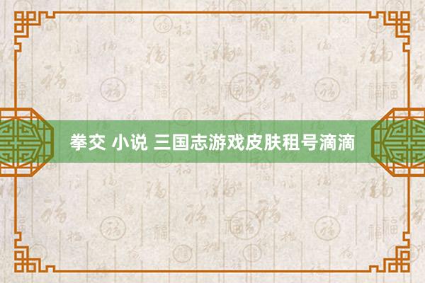 拳交 小说 三国志游戏皮肤租号滴滴