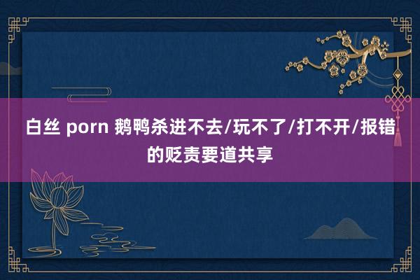 白丝 porn 鹅鸭杀进不去/玩不了/打不开/报错的贬责要道共享
