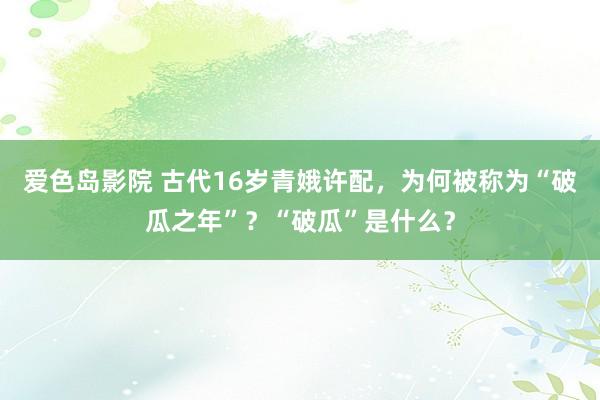爱色岛影院 古代16岁青娥许配，为何被称为“破瓜之年”？“破瓜”是什么？