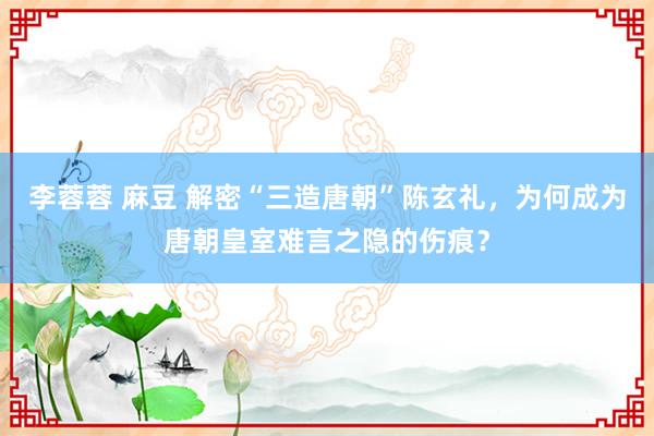 李蓉蓉 麻豆 解密“三造唐朝”陈玄礼，为何成为唐朝皇室难言之隐的伤痕？