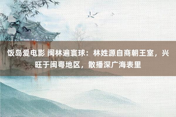 饭岛爱电影 闽林遍寰球：林姓源自商朝王室，兴旺于闽粤地区，散播深广海表里