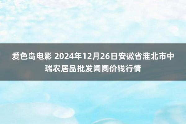 爱色岛电影 2024年12月26日安徽省淮北市中瑞农居品批发阛阓价钱行情