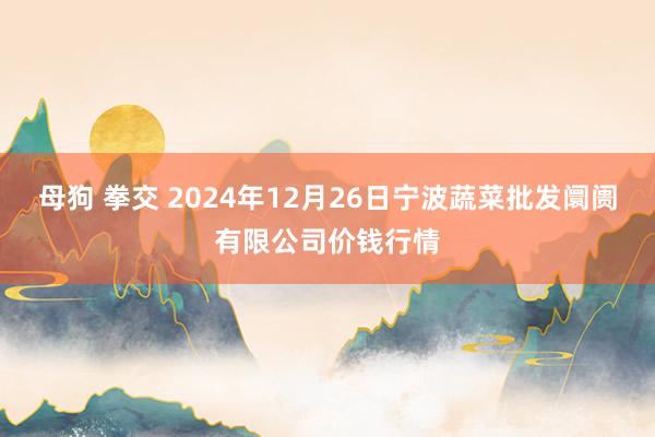 母狗 拳交 2024年12月26日宁波蔬菜批发阛阓有限公司价钱行情