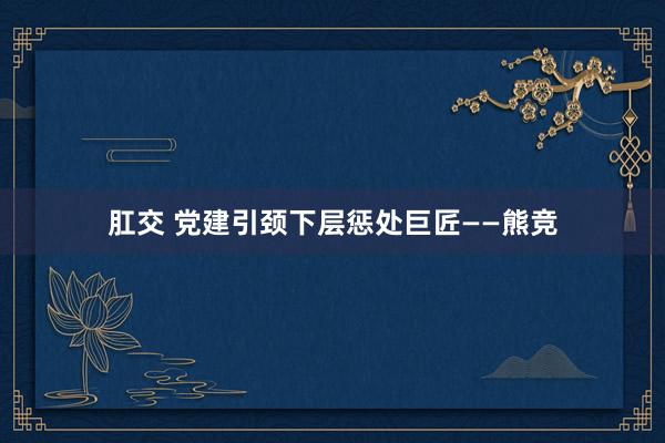 肛交 党建引颈下层惩处巨匠——熊竞
