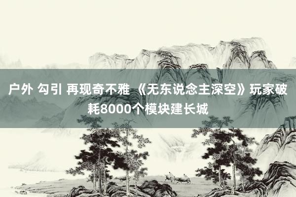 户外 勾引 再现奇不雅 《无东说念主深空》玩家破耗8000个模块建长城