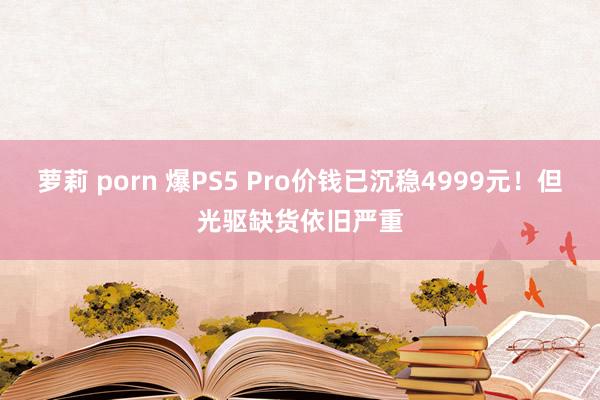 萝莉 porn 爆PS5 Pro价钱已沉稳4999元！但光驱缺货依旧严重
