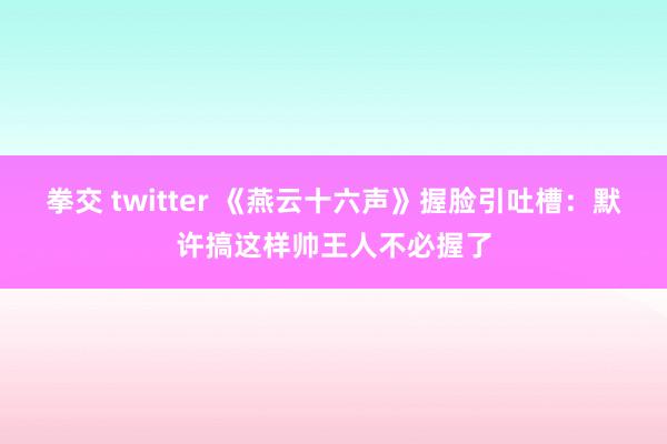 拳交 twitter 《燕云十六声》握脸引吐槽：默许搞这样帅王人不必握了